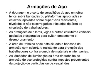 Armações de Aço
• A dobragem e o corte de vergalhões de aço em obra
feitos sobre bancadas ou plataformas apropriadas e
estáveis, apoiadas sobre superfícies resistentes,
niveladas e não escorregadias afastadas da área de
circulação de trabalhadores.
• As armações de pilares, vigas e outras estruturas verticais
apoiadas e escoradas para evitar tombamento e
desmoronamento.
• A área de trabalho onde está situada a bancada de
armação com cobertura resistente para proteção dos
trabalhadores contra a queda de materiais e intempéries.
• As lâmpadas de iluminação da área de trabalho da
armação de aço protegidas contra impactos provenientes
da projeção de partículas ou de vergalhões.
 