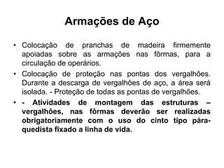 Armações de Aço
• Colocação de pranchas de madeira firmemente
apoiadas sobre as armações nas fôrmas, para a
circulação de operários.
• Colocação de proteção nas pontas dos vergalhões.
Durante a descarga de vergalhões de aço, a área será
isolada. - Proteção de todas as pontas de vergalhões.
• - Atividades de montagem das estruturas –
vergalhões, nas fôrmas deverão ser realizadas
obrigatoriamente com o uso do cinto tipo pára-
quedista fixado a linha de vida.
 