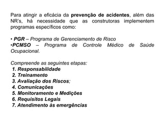 Para atingir a eficácia da prevenção de acidentes, além das
NR’s, há necessidade que as construtoras implementem
programas específicos como:
• PGR – Programa de Gerenciamento de Risco
•PCMSO – Programa de Controle Médico de Saúde
Ocupacional.
Compreende as seguintes etapas:
1. Responsabilidade
2. Treinamento
3. Avaliação dos Riscos;
4. Comunicações
5. Monitoramento e Medições
6. Requisitos Legais
7. Atendimento às emergências
 