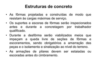 Estruturas de concreto
• As fôrmas projetadas e construídas de modo que
resistam às cargas máximas de serviço.
• Os suportes e escoras de fôrmas serão inspecionados
antes e durante a concretagem por trabalhador
qualificado.
• Durante a desfôrma serão viabilizados meios que
impeçam a queda livre de seções de fôrmas e
escoramentos, sendo obrigatórios a amarração das
peças e o isolamento e sinalização ao nível do terreno.
• As armações de pilares devem ser estaiadas ou
escoradas antes do cimbramento.
 