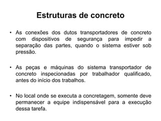 Estruturas de concreto
• As conexões dos dutos transportadores de concreto
com dispositivos de segurança para impedir a
separação das partes, quando o sistema estiver sob
pressão.
• As peças e máquinas do sistema transportador de
concreto inspecionadas por trabalhador qualificado,
antes do início dos trabalhos.
• No local onde se executa a concretagem, somente deve
permanecer a equipe indispensável para a execução
dessa tarefa.
 