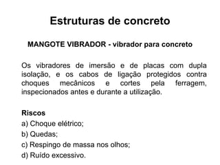 Estruturas de concreto
MANGOTE VIBRADOR - vibrador para concreto
Os vibradores de imersão e de placas com dupla
isolação, e os cabos de ligação protegidos contra
choques mecânicos e cortes pela ferragem,
inspecionados antes e durante a utilização.
Riscos
a) Choque elétrico;
b) Quedas;
c) Respingo de massa nos olhos;
d) Ruído excessivo.
 