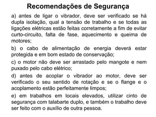 Recomendações de Segurança
a) antes de ligar o vibrador, deve ser verificado se há
dupla isolação, qual a tensão de trabalho e se todas as
ligações elétricas estão feitas corretamente a fim de evitar
curto-circuito, falta de fase, aquecimento e queima de
motores;
b) o cabo de alimentação de energia deverá estar
protegida e em bom estado de conservação;
c) o motor não deve ser arrastado pelo mangote e nem
puxado pelo cabo elétrico;
d) antes de acoplar o vibrador ao motor, deve ser
verificado o seu sentido de rotação e se o flange e o
acoplamento estão perfeitamente limpos;
e) em trabalhos em locais elevados, utilizar cinto de
segurança com talabarte duplo, e também o trabalho deve
ser feito com o auxílio de outra pessoa.
 