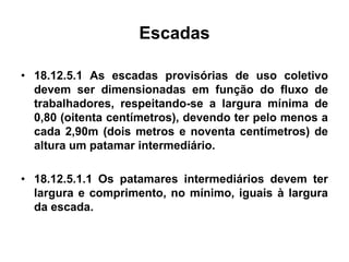Escadas
• 18.12.5.1 As escadas provisórias de uso coletivo
devem ser dimensionadas em função do fluxo de
trabalhadores, respeitando-se a largura mínima de
0,80 (oitenta centímetros), devendo ter pelo menos a
cada 2,90m (dois metros e noventa centímetros) de
altura um patamar intermediário.
• 18.12.5.1.1 Os patamares intermediários devem ter
largura e comprimento, no mínimo, iguais à largura
da escada.
 