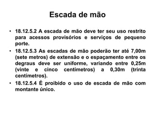 Escada de mão
• 18.12.5.2 A escada de mão deve ter seu uso restrito
para acessos provisórios e serviços de pequeno
porte.
• 18.12.5.3 As escadas de mão poderão ter até 7,00m
(sete metros) de extensão e o espaçamento entre os
degraus deve ser uniforme, variando entre 0,25m
(vinte e cinco centímetros) a 0,30m (trinta
centímetros).
• 18.12.5.4 É proibido o uso de escada de mão com
montante único.
 