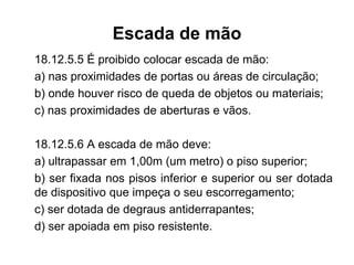 Escada de mão
18.12.5.5 É proibido colocar escada de mão:
a) nas proximidades de portas ou áreas de circulação;
b) onde houver risco de queda de objetos ou materiais;
c) nas proximidades de aberturas e vãos.
18.12.5.6 A escada de mão deve:
a) ultrapassar em 1,00m (um metro) o piso superior;
b) ser fixada nos pisos inferior e superior ou ser dotada
de dispositivo que impeça o seu escorregamento;
c) ser dotada de degraus antiderrapantes;
d) ser apoiada em piso resistente.
 