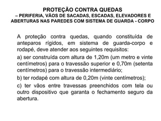 PROTEÇÃO CONTRA QUEDAS
– PERIFERIA, VÃOS DE SACADAS, ESCADAS, ELEVADORES E
ABERTURAS NAS PAREDES COM SISTEMA DE GUARDA - CORPO
A proteção contra quedas, quando constituída de
anteparos rígidos, em sistema de guarda-corpo e
rodapé, deve atender aos seguintes requisitos:
a) ser construída com altura de 1,20m (um metro e vinte
centímetros) para o travessão superior e 0,70m (setenta
centímetros) para o travessão intermediário;
b) ter rodapé com altura de 0,20m (vinte centímetros);
c) ter vãos entre travessas preenchidos com tela ou
outro dispositivo que garanta o fechamento seguro da
abertura.
 