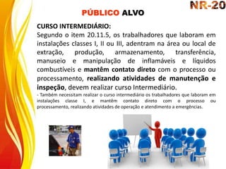CURSO INTERMEDIÁRIO:
Segundo o item 20.11.5, os trabalhadores que laboram em
instalações classes I, II ou III, adentram na área ou local de
extração, produção, armazenamento, transferência,
manuseio e manipulação de inflamáveis e líquidos
combustíveis e mantêm contato direto com o processo ou
processamento, realizando atividades de manutenção e
inspeção, devem realizar curso Intermediário.
- Também necessitam realizar o curso intermediário os trabalhadores que laboram em
instalações classe I, e mantêm contato direto com o processo ou
processamento, realizando atividades de operação e atendimento a emergências.
PÚBLICO ALVO
 