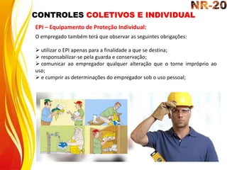CONTROLES COLETIVOS E INDIVIDUAL
EPI – Equipamento de Proteção Individual:
O empregado também terá que observar as seguintes obrigações:
 utilizar o EPI apenas para a finalidade a que se destina;
 responsabilizar-se pela guarda e conservação;
 comunicar ao empregador qualquer alteração que o torne impróprio ao
uso;
 e cumprir as determinações do empregador sob o uso pessoal;
 