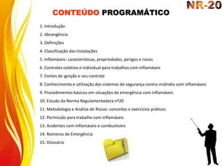 CONTEÚDO PROGRAMÁTICO
1. Introdução
2. Abrangência
3. Definições
4. Classificação das Instalações
5. Inflamáveis: características, propriedades, perigos e riscos
6. Controles coletivo e individual para trabalhos com inflamáveis
7. Fontes de ignição e seu controle
8. Conhecimento e utilização dos sistemas de segurança contra incêndio com inflamáveis
9. Procedimentos básicos em situações de emergência com inflamáveis
10. Estudo da Norma Regulamentadora nº20
11. Metodologia e Análise de Riscos: conceitos e exercícios práticos
12. Permissão para trabalho com inflamáveis
13. Acidentes com inflamáveis e combustíveis
14. Números de Emergência
15. Glossário
 