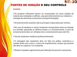 FONTES DE IGNIÇÃO E SEU CONTROLE
Controle:
Os produtos inflamáveis devem ser armazenados em áreas isoladas do
restante das instalações e edifícios, seja pelo distanciamento ou mediante a
utilização de elementos construtivos (compartimentação);
Armazenamentos auxiliares são os principais responsáveis por sinistros.
No caso de tambores e outros recipientes transportáveis deve ser deixado
um corredor separando os edifícios anexos e o armazenamento. A zona de
armazenamento deve ser utilizada única e exclusivamente para este fim.
Uso de recipientes metálicos (preferencialmente).
A estocagem dos recipientes deve ser feita em pallets, evitando-se o
contato direto com o piso e a altura de empilhamento, sempre que possível
não deve ser superior a um recipiente.
Realizar inspeções regularmente para detecção de possíveis vazamentos.
 