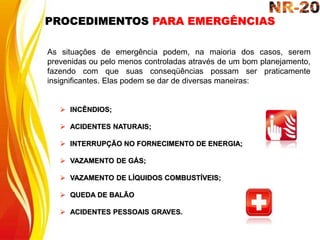  INCÊNDIOS;
 ACIDENTES NATURAIS;
 INTERRUPÇÃO NO FORNECIMENTO DE ENERGIA;
 VAZAMENTO DE GÁS;
 VAZAMENTO DE LÍQUIDOS COMBUSTÍVEIS;
 QUEDA DE BALÃO
 ACIDENTES PESSOAIS GRAVES.
As situações de emergência podem, na maioria dos casos, serem
prevenidas ou pelo menos controladas através de um bom planejamento,
fazendo com que suas conseqüências possam ser praticamente
insignificantes. Elas podem se dar de diversas maneiras:
PROCEDIMENTOS PARA EMERGÊNCIAS
 