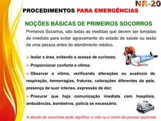  Isolar a área, evitando o acesso de curiosos;
 Proporcionar conforto a vítima;
 Observar a vítima, verificando alterações ou ausência de
respiração, hemorragias, fraturas, colorações diferentes da pele,
presença de suor intenso, expressão de dor;
 Procurar que haja comunicação imediata com hospitais,
ambulâncias, bombeiros, polícia se necessário.
NOÇÕES BÁSICAS DE PRIMEIROS SOCORROS
Primeiros Socorros, são todas as medidas que devem ser tomadas
de imediato para evitar agravamento do estado de saúde ou lesão
de uma pessoa antes do atendimento médico.
A atitude do socorrista pode significar a vida ou a morte da pessoa socorrida.
PROCEDIMENTOS PARA EMERGÊNCIAS
 