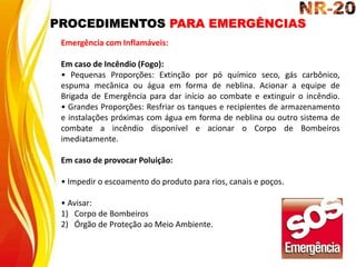 PROCEDIMENTOS PARA EMERGÊNCIAS
Emergência com Inflamáveis:
Em caso de Incêndio (Fogo):
• Pequenas Proporções: Extinção por pó químico seco, gás carbônico,
espuma mecânica ou água em forma de neblina. Acionar a equipe de
Brigada de Emergência para dar início ao combate e extinguir o incêndio.
• Grandes Proporções: Resfriar os tanques e recipientes de armazenamento
e instalações próximas com água em forma de neblina ou outro sistema de
combate a incêndio disponível e acionar o Corpo de Bombeiros
imediatamente.
Em caso de provocar Poluição:
• Impedir o escoamento do produto para rios, canais e poços.
• Avisar:
1) Corpo de Bombeiros
2) Órgão de Proteção ao Meio Ambiente.
 