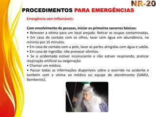 PROCEDIMENTOS PARA EMERGÊNCIAS
Emergência com Inflamáveis:
Com envolvimento de pessoas, iniciar os primeiros socorros básicos:
• Remover a vítima para um local arejado. Retirar as roupas contaminadas.
• Em caso de contato com os olhos, lavar com água em abundância, no
mínimo por 15 minutos.
• Em caso de contato com a pele, lavar as partes atingidas com água e sabão.
• Em caso de ingestão: não provocar vômitos.
• Se o acidentado estiver inconsciente e não estiver respirando, praticar
respiração artificial ou oxigenação.
• Chamar um médico.
• Passar todas as informações disponíveis sobre o ocorrido no acidente e
também com a vítima ao médico ou equipe de atendimento (SAMU,
Bombeiros).
 