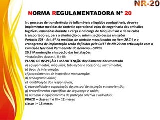NORMA REGULAMENTADORA Nº 20
No processo de transferência de inflamáveis e líquidos combustíveis, deve-se
implementar medidas de controle operacional e/ou de engenharia das emissões
fugitivas, emanadas durante a carga e descarga de tanques fixos e de veículos
transportadores, para a eliminação ou minimização dessas emissões
Portaria 308 - Art. 6º As medidas de controle mencionadas no item 20.7.4 e o
cronograma de implantação serão definidos pela CNTT da NR-20 em articulação com a
Comissão Nacional Permanente do Benzeno - CNPBz
20.8 Manutenção e Inspeção das Instalações
•Instalações classes I, II e III:
PLANO DE INSPEÇÃO E MANUTENÇÃO devidamente documentado
a) equipamentos, máquinas, tubulações e acessórios, instrumentos;
b) tipos de intervenção;
c) procedimentos de inspeção e manutenção;
d) cronograma anual;
e) identificação dos responsáveis;
f) especialidade e capacitação do pessoal de inspeção e manutenção;
g) procedimentos específicos de segurança e saúde;
h) sistemas e equipamentos de proteção coletiva e individual.
PRAZO – classes II e III – 12 meses
classe I – 15 meses
 