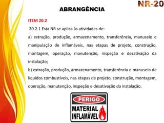 ABRANGÊNCIA
ITEM 20.2
20.2.1 Esta NR se aplica às atividades de:
a) extração, produção, armazenamento, transferência, manuseio e
manipulação de inflamáveis, nas etapas de projeto, construção,
montagem, operação, manutenção, inspeção e desativação da
instalação;
b) extração, produção, armazenamento, transferência e manuseio de
líquidos combustíveis, nas etapas de projeto, construção, montagem,
operação, manutenção, inspeção e desativação da instalação.
 
