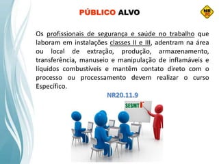 Os profissionais de segurança e saúde no trabalho que
laboram em instalações classes II e III, adentram na área
ou local de extração, produção, armazenamento,
transferência, manuseio e manipulação de inflamáveis e
líquidos combustíveis e mantêm contato direto com o
processo ou processamento devem realizar o curso
Específico.
NR20.11.9
PÚBLICO ALVO
 