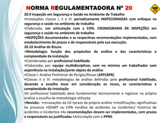 NORMA REGULAMENTADORA Nº 20
20.9 Inspeção em Segurança e Saúde no Ambiente de Trabalho
•Instalações classes I, II e III: periodicamente INSPECIONADAS com enfoque na
segurança e saúde no ambiente de trabalho
•Elaborado, em articulação com a CIPA, CRONOGRAMA DE INSPEÇÕES em
segurança e saúde no ambiente de trabalho
•INSPEÇÕES documentadas e as respectivas recomendações implementadas, com
estabelecimento de prazos e de responsáveis pela sua execução.
20.10 Análise de Riscos
•Metodologia: função dos propósitos da análise e das características e
complexidade da instalação
•Coordenadas por profissional habilitado
•Elaboradas por equipe multidisciplinar, com no mínimo um trabalhador com
experiência na instalação/parte objeto da análise
•Classe I: Análise Preliminar de Perigos/Riscos (APP/APR)
•Classes II e III: metodologias de análise definidas pelo profissional habilitado,
devendo a escolha levar em consideração os riscos, as características e
complexidade da instalação
•O profissional habilitado deve fundamentar tecnicamente e registrar na própria
análise a escolha da metodologia utilizada
•Revisão: •renovações da LO •prazo da própria análise •modificações significativas
no processo •SESMT ou CIPA •análise de acidentes ou incidentes/ histórico de
acidentes e incidentes •As recomendações devem ser implementadas, com prazos
e responsáveis ou justificadas •Articulação com o PPRA
 