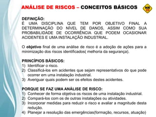 DEFINIÇÃO:
É UMA DISCIPLINA QUE TEM POR OBJETIVO FINAL A
DETERMINAÇÃO DO NÍVEL DE DANOS, ASSIM COMO SUA
PROBABILIDADE DE OCORRÊNCIA QUE PODEM OCASIONAR
ACIDENTES E UMA INSTALAÇÃO INDUSTRIAL.
O objetivo final de uma análise de risco é a adoção de ações para a
minimização dos riscos identificados( melhoria da segurança).
PRINCÍPIOS BÁSICOS:
1) Identificar o risco.
2) Classificá-los em acidentes que sejam representativos do que pode
ocorrer em uma instalação industrial.
3) Averiguar quais podem ser os efeitos destes acidentes.
PORQUE SE FAZ UMA ANÁLISE DE RISCO:
1) Conhecer de forma objetiva os riscos de uma instalação industrial.
2) Compará-los com os de outras instalações ou atividades.
3) Incorporar medidas para reduzir o risco e avaliar a magnitude desta
redução.
4) Planejar a resolução das emergências(formação, recursos, atuação)
ANÁLISE DE RISCOS – CONCEITOS BÁSICOS
 
