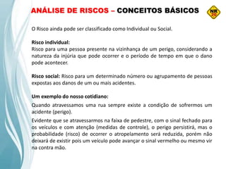 O Risco ainda pode ser classificado como Individual ou Social.
Risco individual:
Risco para uma pessoa presente na vizinhança de um perigo, considerando a
natureza da injúria que pode ocorrer e o período de tempo em que o dano
pode acontecer.
Risco social: Risco para um determinado número ou agrupamento de pessoas
expostas aos danos de um ou mais acidentes.
Um exemplo do nosso cotidiano:
Quando atravessamos uma rua sempre existe a condição de sofrermos um
acidente (perigo).
Evidente que se atravessarmos na faixa de pedestre, com o sinal fechado para
os veículos e com atenção (medidas de controle), o perigo persistirá, mas o
probabilidade (risco) de ocorrer o atropelamento será reduzida, porém não
deixará de existir pois um veículo pode avançar o sinal vermelho ou mesmo vir
na contra mão.
ANÁLISE DE RISCOS – CONCEITOS BÁSICOS
 