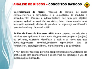 Gerenciamento de Riscos: Processo de controle de riscos
compreendendo a formulação e a implantação de medidas e
procedimentos técnicos e administrativos que têm por objetivo
prevenir, reduzir e controlar os riscos, bem como manter uma
instalação operando dentro de padrões de segurança considerados
toleráveis ao longo de sua vida útil.
Análise de Riscos de Processo (ARP): é um conjunto de métodos e
técnicas que aplicados à uma atividade/processo proposto (projeto)
ou existente, existente, identificam e avaliam os riscos que essa
atividade/processo atividade/processo representam para os
funcionários, população vizinha, meio ambiente e ao patrimônio.
A ARP deve ser realizada por uma equipe multidisciplinar, liderada por
profissional com conhecimento e experiência na condução e uso da
metodologia empregada.
ANÁLISE DE RISCOS – CONCEITOS BÁSICOS
 