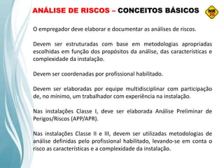 O empregador deve elaborar e documentar as análises de riscos.
Devem ser estruturadas com base em metodologias apropriadas
escolhidas em função dos propósitos da análise, das características e
complexidade da instalação.
Devem ser coordenadas por profissional habilitado.
Devem ser elaboradas por equipe multidisciplinar com participação
de, no mínimo, um trabalhador com experiência na instalação.
Nas instalações Classe I, deve ser elaborada Análise Preliminar de
Perigos/Riscos (APP/APR).
Nas instalações Classe II e III, devem ser utilizadas metodologias de
análise definidas pelo profissional habilitado, levando‐se em conta o
risco as características e a complexidade da instalação.
ANÁLISE DE RISCOS – CONCEITOS BÁSICOS
 