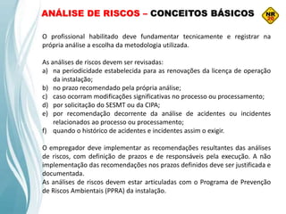 O profissional habilitado deve fundamentar tecnicamente e registrar na
própria análise a escolha da metodologia utilizada.
As análises de riscos devem ser revisadas:
a) na periodicidade estabelecida para as renovações da licença de operação
da instalação;
b) no prazo recomendado pela própria análise;
c) caso ocorram modificações significativas no processo ou processamento;
d) por solicitação do SESMT ou da CIPA;
e) por recomendação decorrente da análise de acidentes ou incidentes
relacionados ao processo ou processamento;
f) quando o histórico de acidentes e incidentes assim o exigir.
O empregador deve implementar as recomendações resultantes das análises
de riscos, com definição de prazos e de responsáveis pela execução. A não
implementação das recomendações nos prazos definidos deve ser justificada e
documentada.
As análises de riscos devem estar articuladas com o Programa de Prevenção
de Riscos Ambientais (PPRA) da instalação.
ANÁLISE DE RISCOS – CONCEITOS BÁSICOS
 