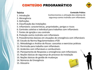 CONTEÚDO PROGRAMÁTICO
Teórico
1. Introdução
2. Abrangência
3. Definições
4. Classificação das Instalações
5. Inflamáveis: características, propriedades, perigos e riscos
6. Controles coletivo e individual para trabalhos com inflamáveis
7. Fontes de ignição e seu controle
8. Proteção contra incêndio com inflamáveis
9. Procedimentos básicos em situações de emergência com inflamáveis
10. Estudo da Norma Regulamentadora nº20
11. Metodologia e Análise de Riscos: conceitos e exercícios práticos
12. Permissão para trabalho com inflamáveis
13. Acidentes com inflamáveis e combustíveis
14. Planejamento de Respostas a emergências com Inflamáveis
15. Noções básicas de segurança de processo da instalação
16. Noções básicas de gestão de mudanças
14. Números de Emergência
15. Glossário
Conteúdo Prático
Conhecimentos e utilização dos sistemas de
segurança contra incêndio com inflamáveis
 