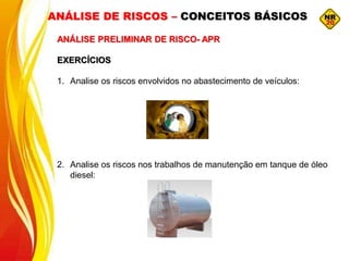 ANÁLISE DE RISCOS – CONCEITOS BÁSICOS
ANÁLISE PRELIMINAR DE RISCO- APR
EXERCÍCIOS
1. Analise os riscos envolvidos no abastecimento de veículos:
2. Analise os riscos nos trabalhos de manutenção em tanque de óleo
diesel:
 