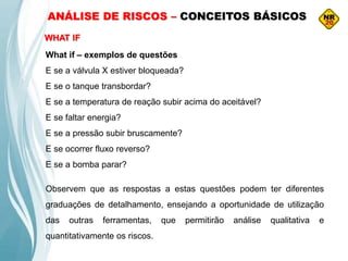 ANÁLISE DE RISCOS – CONCEITOS BÁSICOS
WHAT IF
What if – exemplos de questões
E se a válvula X estiver bloqueada?
E se o tanque transbordar?
E se a temperatura de reação subir acima do aceitável?
E se faltar energia?
E se a pressão subir bruscamente?
E se ocorrer fluxo reverso?
E se a bomba parar?
Observem que as respostas a estas questões podem ter diferentes
graduações de detalhamento, ensejando a oportunidade de utilização
das outras ferramentas, que permitirão análise qualitativa e
quantitativamente os riscos.
 