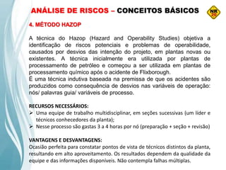ANÁLISE DE RISCOS – CONCEITOS BÁSICOS
4. MÉTODO HAZOP
A técnica do Hazop (Hazard and Operability Studies) objetiva a
identificação de riscos potenciais e problemas de operabilidade,
causados por desvios das intenção do projeto, em plantas novas ou
existentes. A técnica inicialmente era utilizada por plantas de
processamento de petróleo e começou a ser utilizada em plantas de
processamento químico após o acidente de Flixborough.
É uma técnica indutiva baseada na premissa de que os acidentes são
produzidos como consequência de desvios nas variáveis de operação:
nós/ palavras guia/ variáveis de processo.
RECURSOS NECESSÁRIOS:
 Uma equipe de trabalho multidisciplinar, em seções sucessivas (um líder e
técnicos conhecedores da planta);
 Nesse processo são gastas 3 a 4 horas por nó (preparação + seção + revisão)
VANTAGENS E DESVANTAGENS:
Ocasião perfeita para constatar pontos de vista de técnicos distintos da planta,
resultando em alto aproveitamento. Os resultados dependem da qualidade da
equipe e das informações disponíveis. Não contempla falhas múltiplas.
 