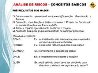 ANÁLISE DE RISCOS – CONCEITOS BÁSICOS
PRÉ-REQUISITOS DOS HAZOP:
 Gerenciamento operacional competente(Operação, Manutenção e
Testes)
 Operação, manutenção e testes conforme o Projeto de Construção
ou de Modificação e conforme as MPs
 Testar e reparar rigorosamente conforme o Projeto
 Aceitação livre pelo grupo (necessidade de começar pequeno)
PALAVRAS AUXILIARES:
COMO Ex.: as instalações são adequadas para o operador
concluir a etapa especificada?
PORQUE Ex.: existe uma razão lógica para esta etapa?
QUANDO Ex.: é importante a duração da etapa?
ONDE Ex.: é importante onde ocorre a reação?
QUEM Ex.: está definido quem deve ser envolvido para
desativar o sistema de segurança do reator?
 