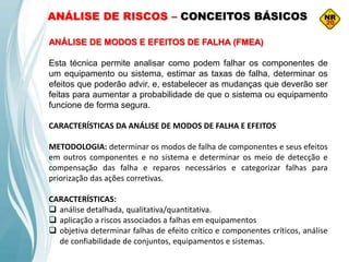 ANÁLISE DE MODOS E EFEITOS DE FALHA (FMEA)
Esta técnica permite analisar como podem falhar os componentes de
um equipamento ou sistema, estimar as taxas de falha, determinar os
efeitos que poderão advir, e, estabelecer as mudanças que deverão ser
feitas para aumentar a probabilidade de que o sistema ou equipamento
funcione de forma segura.
CARACTERÍSTICAS DA ANÁLISE DE MODOS DE FALHA E EFEITOS
METODOLOGIA: determinar os modos de falha de componentes e seus efeitos
em outros componentes e no sistema e determinar os meio de detecção e
compensação das falha e reparos necessários e categorizar falhas para
priorização das ações corretivas.
CARACTERÍSTICAS:
 análise detalhada, qualitativa/quantitativa.
 aplicação a riscos associados a falhas em equipamentos
 objetiva determinar falhas de efeito crítico e componentes críticos, análise
de confiabilidade de conjuntos, equipamentos e sistemas.
ANÁLISE DE RISCOS – CONCEITOS BÁSICOS
 
