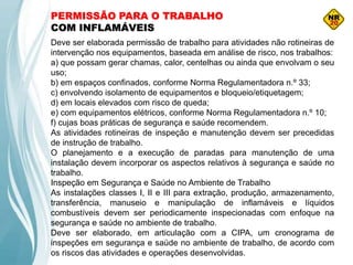 PERMISSÃO PARA O TRABALHO
COM INFLAMÁVEIS
Deve ser elaborada permissão de trabalho para atividades não rotineiras de
intervenção nos equipamentos, baseada em análise de risco, nos trabalhos:
a) que possam gerar chamas, calor, centelhas ou ainda que envolvam o seu
uso;
b) em espaços confinados, conforme Norma Regulamentadora n.º 33;
c) envolvendo isolamento de equipamentos e bloqueio/etiquetagem;
d) em locais elevados com risco de queda;
e) com equipamentos elétricos, conforme Norma Regulamentadora n.º 10;
f) cujas boas práticas de segurança e saúde recomendem.
As atividades rotineiras de inspeção e manutenção devem ser precedidas
de instrução de trabalho.
O planejamento e a execução de paradas para manutenção de uma
instalação devem incorporar os aspectos relativos à segurança e saúde no
trabalho.
Inspeção em Segurança e Saúde no Ambiente de Trabalho
As instalações classes I, II e III para extração, produção, armazenamento,
transferência, manuseio e manipulação de inflamáveis e líquidos
combustíveis devem ser periodicamente inspecionadas com enfoque na
segurança e saúde no ambiente de trabalho.
Deve ser elaborado, em articulação com a CIPA, um cronograma de
inspeções em segurança e saúde no ambiente de trabalho, de acordo com
os riscos das atividades e operações desenvolvidas.
 