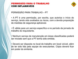 PERMISSÃO PARA O TRABALHO
COM INFLAMÁVEIS
PERMISSÃO PARA TRABALHO – PT
• A PT é uma permissão, por escrito, que autoriza o início do
serviço, tendo sido avaliados os riscos, com a devida proposição
de medidas de segurança aplicáveis
• É válida para um serviço específico e no período da jornada de
trabalho do requisitante.
• Nenhum serviço de manutenção em áreas classificadas poderá
ser iniciado sem que a PT tenha sido emitida.
• Deverá ser disposta no local de trabalho em local visível, além
de ter sido lida pela equipe de executantes. Cópia deverá ficar
em poder do emitente.
 