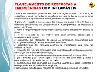 PLANEJAMENTO DE RESPOSTAS A
EMERGÊNCIAS COM INFLAMÁVEIS
Elaborar e implementar plano de resposta a emergências que contemple ações
específicas a serem adotadas na ocorrência de vazamentos ou derramamentos
de inflamáveis e líquidos combustíveis, incêndios ou explosões.
O plano de resposta a emergências das instalações classe I, II e III deve ser
elaborado considerando as características e a complexidade da instalação e
conter, no mínimo:
a) nome e função do (s) responsável(eis) técnico(s) pela elaboração e revisão do
plano;
b) nome e função do responsável pelo gerenciamento, coordenação e
implementação do plano;
c) designação dos integrantes da equipe de emergência, responsáveis pela
execução de cada ação e seus respectivos substitutos;
d) estabelecimento dos possíveis cenários de emergências, com base nas
análises de riscos;
e) descrição dos recursos necessários para resposta a cada cenário contemplado;
f) descrição dos meios de comunicação;
g) procedimentos de resposta à emergência para cada cenário contemplado;
h) procedimentos para comunicação e acionamento das autoridades públicas e
desencadeamento da ajuda mútua, caso exista;
i) procedimentos para orientação de visitantes, quanto aos riscos existentes e
como proceder em situações de emergência;
j) cronograma, metodologia e registros de realização de exercícios simulados.
 