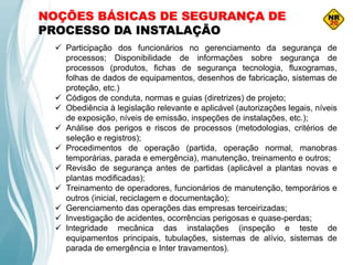 NOÇÕES BÁSICAS DE SEGURANÇA DE
PROCESSO DA INSTALAÇÃO
 Participação dos funcionários no gerenciamento da segurança de
processos; Disponibilidade de informações sobre segurança de
processos (produtos, fichas de segurança tecnologia, fluxogramas,
folhas de dados de equipamentos, desenhos de fabricação, sistemas de
proteção, etc.)
 Códigos de conduta, normas e guias (diretrizes) de projeto;
 Obediência à legislação relevante e aplicável (autorizações legais, níveis
de exposição, níveis de emissão, inspeções de instalações, etc.);
 Análise dos perigos e riscos de processos (metodologias, critérios de
seleção e registros);
 Procedimentos de operação (partida, operação normal, manobras
temporárias, parada e emergência), manutenção, treinamento e outros;
 Revisão de segurança antes de partidas (aplicável a plantas novas e
plantas modificadas);
 Treinamento de operadores, funcionários de manutenção, temporários e
outros (inicial, reciclagem e documentação);
 Gerenciamento das operações das empresas terceirizadas;
 Investigação de acidentes, ocorrências perigosas e quase-perdas;
 Integridade mecânica das instalações (inspeção e teste de
equipamentos principais, tubulações, sistemas de alívio, sistemas de
parada de emergência e Inter travamentos).
 