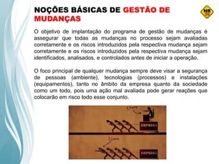 NOÇÕES BÁSICAS DE GESTÃO DE
MUDANÇAS
O objetivo de implantação do programa de gestão de mudanças é
assegurar que todas as mudanças no processo sejam avaliadas
corretamente e os riscos introduzidos pela respectiva mudança sejam
corretamente e os riscos introduzidos pela respectiva mudança sejam
identificados, analisados, e controlados antes de iniciar a operação.
O foco principal de qualquer mudança sempre deve visar a segurança
de pessoas (ambiente), tecnologias (processos) e instalações
(equipamentos), tanto no âmbito da empresa quanto da sociedade
como um todo, pois uma ação mal avaliada pode gerar reações que
colocarão em risco todo esse conjunto.
 