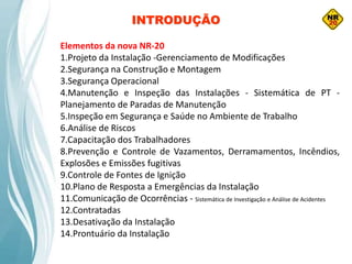 INTRODUÇÃO
Elementos da nova NR-20
1.Projeto da Instalação -Gerenciamento de Modificações
2.Segurança na Construção e Montagem
3.Segurança Operacional
4.Manutenção e Inspeção das Instalações - Sistemática de PT -
Planejamento de Paradas de Manutenção
5.Inspeção em Segurança e Saúde no Ambiente de Trabalho
6.Análise de Riscos
7.Capacitação dos Trabalhadores
8.Prevenção e Controle de Vazamentos, Derramamentos, Incêndios,
Explosões e Emissões fugitivas
9.Controle de Fontes de Ignição
10.Plano de Resposta a Emergências da Instalação
11.Comunicação de Ocorrências - Sistemática de Investigação e Análise de Acidentes
12.Contratadas
13.Desativação da Instalação
14.Prontuário da Instalação
 