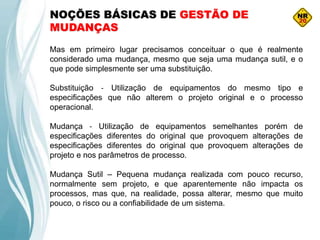 NOÇÕES BÁSICAS DE GESTÃO DE
MUDANÇAS
Mas em primeiro lugar precisamos conceituar o que é realmente
considerado uma mudança, mesmo que seja uma mudança sutil, e o
que pode simplesmente ser uma substituição.
Substituição ‐ Utilização de equipamentos do mesmo tipo e
especificações que não alterem o projeto original e o processo
operacional.
Mudança ‐ Utilização de equipamentos semelhantes porém de
especificações diferentes do original que provoquem alterações de
especificações diferentes do original que provoquem alterações de
projeto e nos parâmetros de processo.
Mudança Sutil – Pequena mudança realizada com pouco recurso,
normalmente sem projeto, e que aparentemente não impacta os
processos, mas que, na realidade, possa alterar, mesmo que muito
pouco, o risco ou a confiabilidade de um sistema.
 