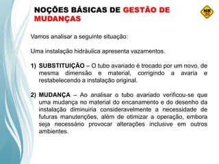 NOÇÕES BÁSICAS DE GESTÃO DE
MUDANÇAS
Vamos analisar a seguinte situação:
Uma instalação hidráulica apresenta vazamentos.
1) SUBSTITUIÇÃO – O tubo avariado é trocado por um novo, de
mesma dimensão e material, corrigindo a avaria e
restabelecendo a instalação original.
2) MUDANÇA – Ao analisar o tubo avariado verificou‐se que
uma mudança no material do encanamento e do desenho da
instalação diminuiria consideravelmente a necessidade de
futuras manutenções, além de otimizar a operação, embora
seja necessário provocar alterações inclusive em outros
ambientes.
 
