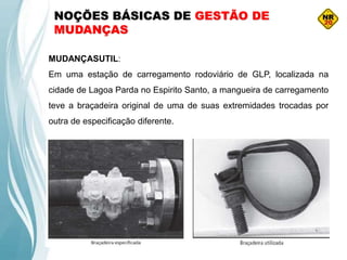 NOÇÕES BÁSICAS DE GESTÃO DE
MUDANÇAS
MUDANÇASUTIL:
Em uma estação de carregamento rodoviário de GLP, localizada na
cidade de Lagoa Parda no Espirito Santo, a mangueira de carregamento
teve a braçadeira original de uma de suas extremidades trocadas por
outra de especificação diferente.
 