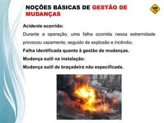 NOÇÕES BÁSICAS DE GESTÃO DE
MUDANÇAS
Acidente ocorrido:
Durante a operação, uma falha ocorrida nessa extremidade
provocou vazamento, seguido de explosão e incêndio.
Falha identificada quanto à gestão de mudanças.
Mudança sutil na instalação:
Mudança sutil de braçadeira não especificada.
 