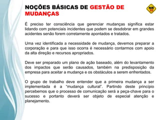 NOÇÕES BÁSICAS DE GESTÃO DE
MUDANÇAS
É preciso ter consciência que gerenciar mudanças significa estar
lidando com potenciais incidentes que podem se desdobrar em grandes
acidentes senão forem corretamente apontados e tratados.
Uma vez identificada a necessidade de mudança, devemos preparar a
corporação e para que isso ocorra é necessário contarmos com apoio
da alta direção e recursos apropriados.
Deve ser preparado um plano de ação baseado, além do levantamento
dos impactos que serão causados, também na predisposição da
empresa para aceitar a mudança e os obstáculos a serem enfrentados.
O grupo de trabalho deve entender que a primeira mudança a ser
implementada é a “mudança cultural”. Partindo deste princípio
percebemos que o processo de comunicação será a peça‐chave para o
sucesso e portanto deverá ser objeto de especial atenção e
planejamento.
 