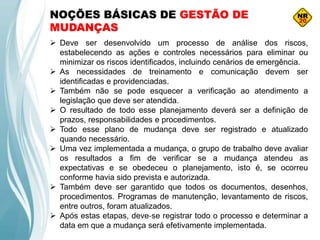 NOÇÕES BÁSICAS DE GESTÃO DE
MUDANÇAS
 Deve ser desenvolvido um processo de análise dos riscos,
estabelecendo as ações e controles necessários para eliminar ou
minimizar os riscos identificados, incluindo cenários de emergência.
 As necessidades de treinamento e comunicação devem ser
identificadas e providenciadas.
 Também não se pode esquecer a verificação ao atendimento a
legislação que deve ser atendida.
 O resultado de todo esse planejamento deverá ser a definição de
prazos, responsabilidades e procedimentos.
 Todo esse plano de mudança deve ser registrado e atualizado
quando necessário.
 Uma vez implementada a mudança, o grupo de trabalho deve avaliar
os resultados a fim de verificar se a mudança atendeu as
expectativas e se obedeceu o planejamento, isto é, se ocorreu
conforme havia sido prevista e autorizada.
 Também deve ser garantido que todos os documentos, desenhos,
procedimentos. Programas de manutenção, levantamento de riscos,
entre outros, foram atualizados.
 Após estas etapas, deve‐se registrar todo o processo e determinar a
data em que a mudança será efetivamente implementada.
 