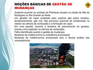 NOÇÕES BÁSICAS DE GESTÃO DE
MUDANÇAS
Acidente ocorrido na unidade da Petrobras situada na cidade de Alto do
Rodrigues no Rio Grande do Norte.
Um gerador de vapor projetado para queimar gás pobre recebeu,
temporariamente, gás rico. Isto provocou acúmulo de condensado no
interior da câmara de combustão e a formação de vapor.
Em uma parada, durante a tentativa de acionamento do gerador,
ocorreu uma explosão na câmara de combustão.
Falha identificada quanto à gestão de mudanças
Mudança de matéria‐prima ou substância processada
Mudança de matéria‐prima processada sem a devida análise das
consequências.
 
