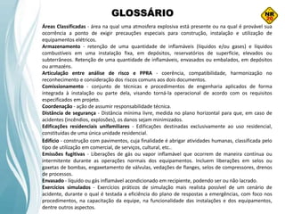 GLOSSÁRIO
Áreas Classificadas - área na qual uma atmosfera explosiva está presente ou na qual é provável sua
ocorrência a ponto de exigir precauções especiais para construção, instalação e utilização de
equipamentos elétricos.
Armazenamento - retenção de uma quantidade de inflamáveis (líquidos e/ou gases) e líquidos
combustíveis em uma instalação fixa, em depósitos, reservatórios de superfície, elevados ou
subterrâneos. Retenção de uma quantidade de inflamáveis, envasados ou embalados, em depósitos
ou armazéns.
Articulação entre análise de risco e PPRA - coerência, compatibilidade, harmonização no
reconhecimento e consideração dos riscos comuns aos dois documentos.
Comissionamento - conjunto de técnicas e procedimentos de engenharia aplicados de forma
integrada à instalação ou parte dela, visando torná-la operacional de acordo com os requisitos
especificados em projeto.
Coordenação - ação de assumir responsabilidade técnica.
Distância de segurança - Distância mínima livre, medida no plano horizontal para que, em caso de
acidentes (incêndios, explosões), os danos sejam minimizados.
Edificações residenciais unifamiliares - Edificações destinadas exclusivamente ao uso residencial,
constituídas de uma única unidade residencial.
Edifício - construção com pavimentos, cuja finalidade é abrigar atividades humanas, classificada pelo
tipo de utilização em comercial, de serviços, cultural, etc..
Emissões fugitivas - Liberações de gás ou vapor inflamável que ocorrem de maneira contínua ou
intermitente durante as operações normais dos equipamentos. Incluem liberações em selos ou
gaxetas de bombas, engaxetamento de válvulas, vedações de flanges, selos de compressores, drenos
de processos.
Envasado - líquido ou gás inflamável acondicionado em recipiente, podendo ser ou não lacrado.
Exercícios simulados - Exercícios práticos de simulação mais realista possível de um cenário de
acidente, durante o qual é testada a eficiência do plano de respostas a emergências, com foco nos
procedimentos, na capacitação da equipe, na funcionalidade das instalações e dos equipamentos,
dentre outros aspectos.
 