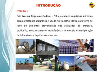 INTRODUÇÃO
ITEM 20.1
Esta Norma Regulamentadora - NR estabelece requisitos mínimos
para a gestão da segurança e saúde no trabalho contra os fatores de
risco de acidentes provenientes das atividades de extração,
produção, armazenamento, transferência, manuseio e manipulação
de inflamáveis e líquidos combustíveis.
 