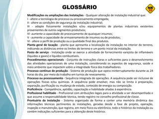 GLOSSÁRIO
Modificações ou ampliações das instalações - Qualquer alteração de instalação industrial que:
I - altere a tecnologia de processo ou processamento empregada;
II - altere as condições de segurança da instalação industrial;
III - adapte fisicamente instalações e/ou equipamentos de plantas industriais existentes
provenientes de outros segmentos produtivos;
IV- aumente a capacidade de processamento de quaisquer insumos;
V - aumente a capacidade de armazenamento de insumos ou de produtos;
VI - altere o perfil de produção ou a qualidade final dos produtos.
Planta geral de locação - planta que apresenta a localização da instalação no interior do terreno,
indicando as distâncias entre os limites do terreno e um ponto inicial da instalação.
Posto de serviço - Instalação onde se exerce a atividade de fornecimento varejista de inflamáveis
(líquidos e gases) e líquidos combustíveis.
Procedimentos operacionais - Conjunto de instruções claras e suficientes para o desenvolvimento
das atividades operacionais de uma instalação, considerando os aspectos de segurança, saúde e
meio ambiente que impactem sobre a integridade física dos trabalhadores.
Processo contínuo de produção - Sistema de produção que opera ininterruptamente durante as 24
horas do dia, por meio do trabalho em turnos de revezamento.
Processo ou processamento - Sequência integrada de operações. A sequência pode ser inclusive de
operações físicas e/ou químicas. A sequência pode envolver, mas não se limita à preparação,
separação, purificação ou mudança de estado, conteúdo de energia ou composição.
Proficiência - Competência, aptidão, capacitação e habilidade aliadas à experiência.
Profissional habilitado - Profissional com atribuições legais para a atividade a ser desempenhada e
que assume a responsabilidade técnica, tendo registro no conselho profissional de classe.
Prontuário da Instalação - Sistema organizado de forma a conter uma memória dinâmica das
informações técnicas pertinentes às instalações, geradas desde a fase de projeto, operação,
inspeção e manutenção, que registra, em meio físico ou eletrônico, todo o histórico da instalação ou
contém indicações suficientes para a obtenção deste histórico.
 
